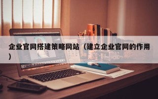 雅安企业官网搭建策略网站（建立企业官网的作用）
