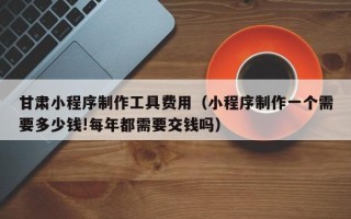 雅安甘肃小程序制作工具费用（小程序制作一个需要多少钱!每年都需要交钱吗）