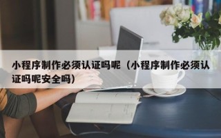 雅安小程序制作必须认证吗呢（小程序制作必须认证吗呢安全吗）