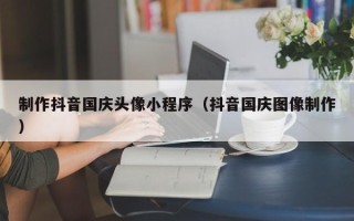 雅安制作抖音国庆头像小程序（抖音国庆图像制作）