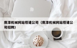 雅安鹰潭机械网站搭建公司（鹰潭机械网站搭建公司招聘）