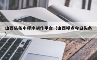雅安山西头条小程序制作平台（山西视点今日头条）